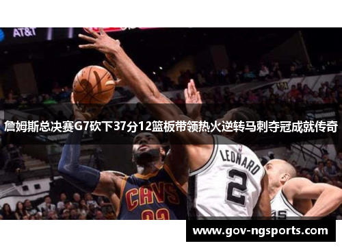 詹姆斯总决赛G7砍下37分12篮板带领热火逆转马刺夺冠成就传奇