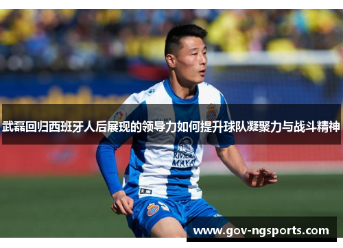 武磊回归西班牙人后展现的领导力如何提升球队凝聚力与战斗精神
