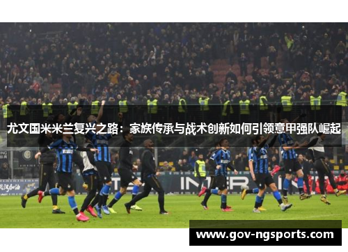 尤文国米米兰复兴之路：家族传承与战术创新如何引领意甲强队崛起