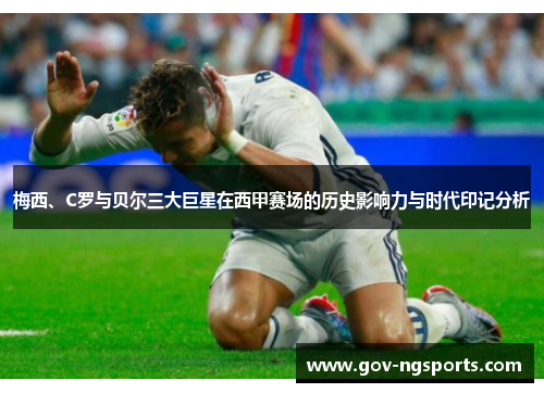 梅西、C罗与贝尔三大巨星在西甲赛场的历史影响力与时代印记分析